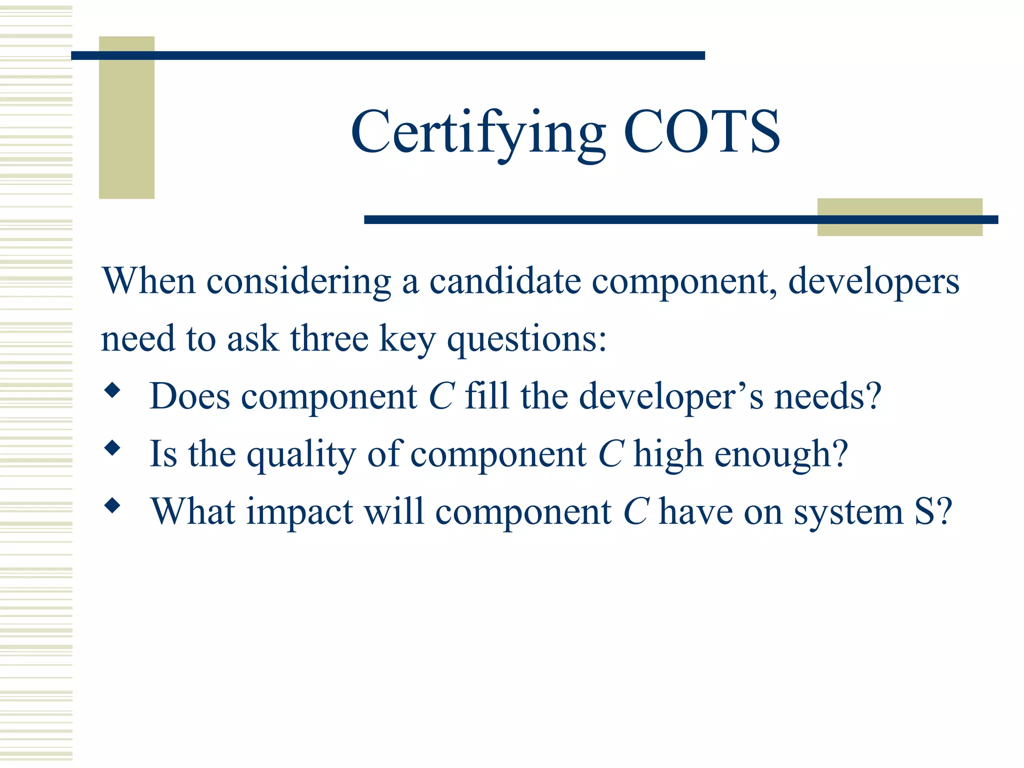 Certifying COTS

When considering a candidate component, developers
need to ask three key questions:
 Does component C fill the developer’s needs?
 Is the quality of component C high enough?
 What impact will component C have on system S?
 