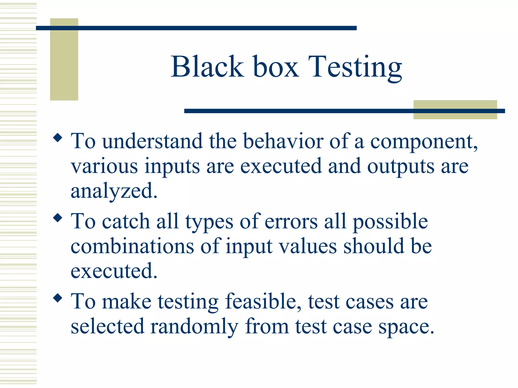 Black box Testing

 To understand the behavior of a component,
  various inputs are executed and outputs are
  analyzed.
 To catch all types of errors all possible
  combinations of input values should be
  executed.
 To make testing feasible, test cases are
  selected randomly from test case space.
 
