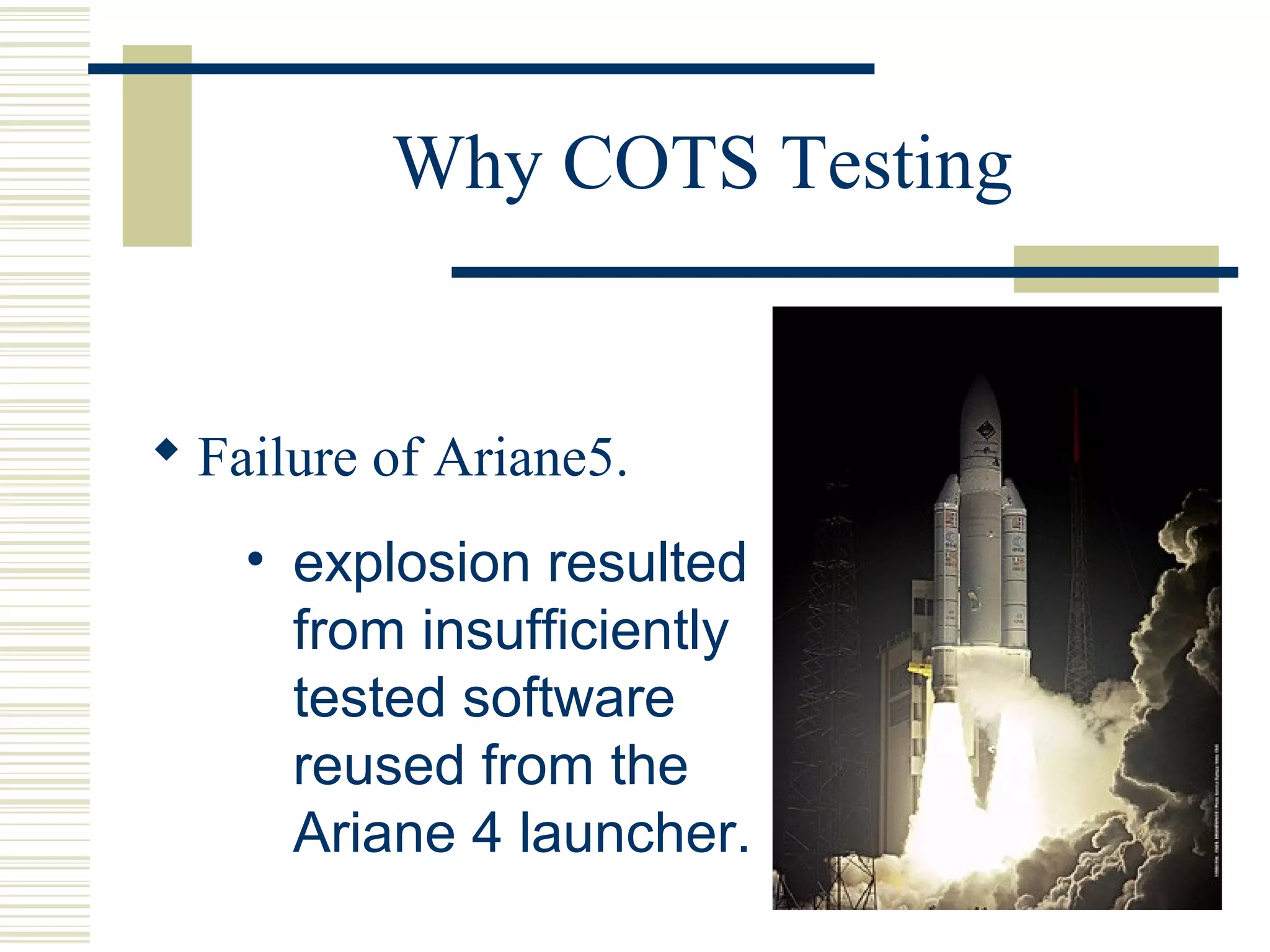 Why COTS Testing


 Failure of Ariane5.
    • explosion resulted
      from insufficiently
      tested software
      reused from the
      Ariane 4 launcher.
 