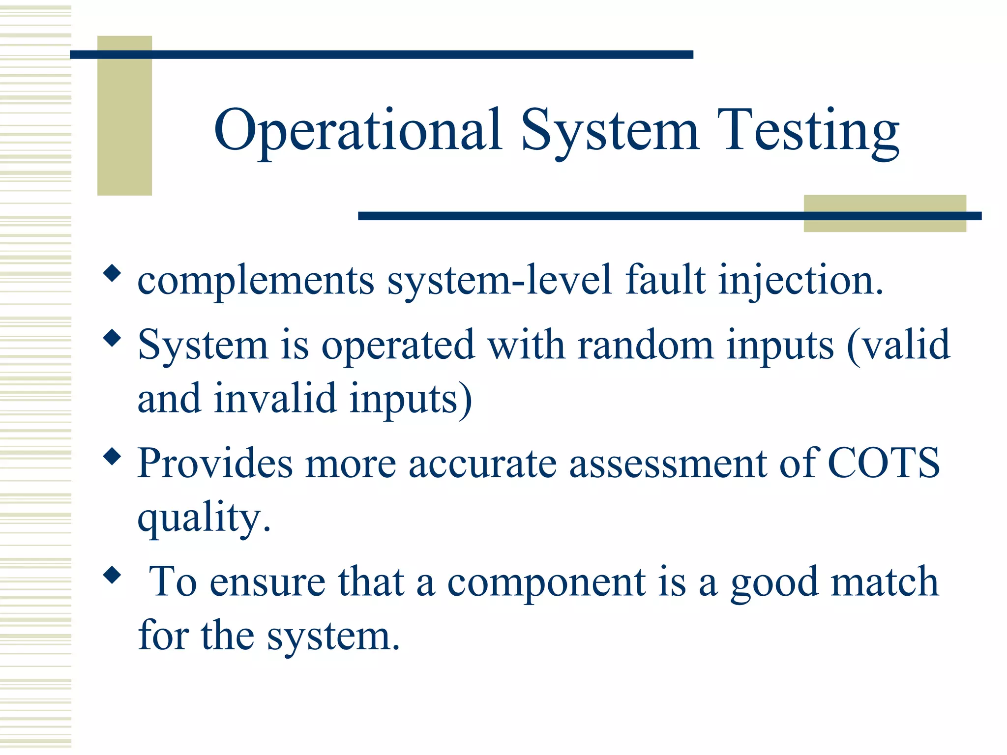 Operational System Testing

 complements system-level fault injection.
 System is operated with random inputs (valid
  and invalid inputs)
 Provides more accurate assessment of COTS
  quality.
 To ensure that a component is a good match
  for the system.
 