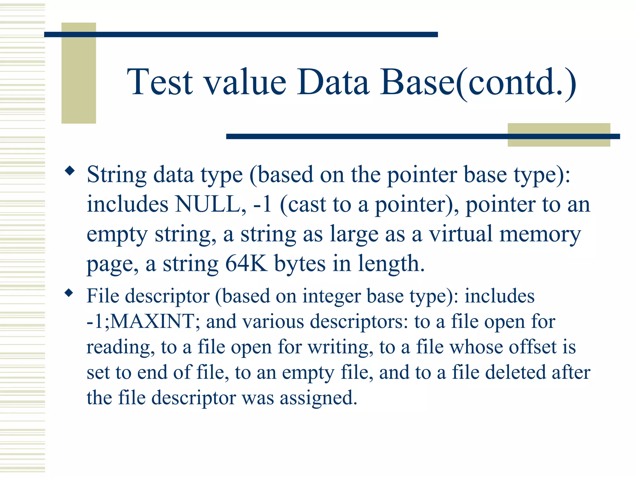 Test value Data Base(contd.)

 String data type (based on the pointer base type):
  includes NULL, -1 (cast to a pointer), pointer to an
  empty string, a string as large as a virtual memory
  page, a string 64K bytes in length.
 File descriptor (based on integer base type): includes
  -1;MAXINT; and various descriptors: to a file open for
  reading, to a file open for writing, to a file whose offset is
  set to end of file, to an empty file, and to a file deleted after
  the file descriptor was assigned.
 