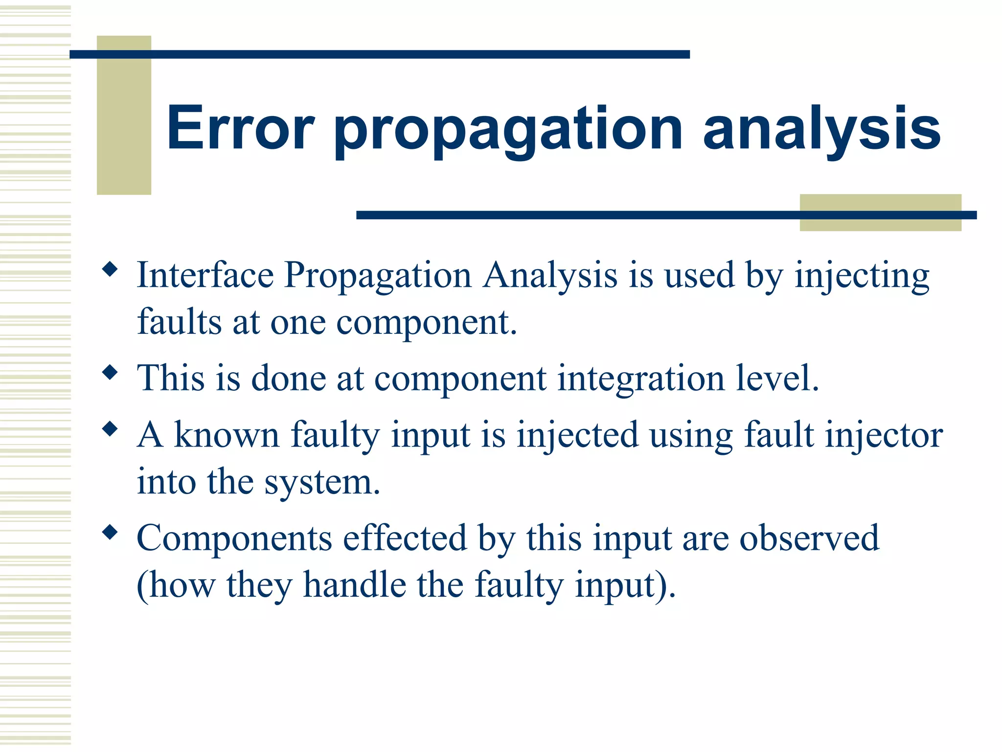 Error propagation analysis

 Interface Propagation Analysis is used by injecting
  faults at one component.
 This is done at component integration level.
 A known faulty input is injected using fault injector
  into the system.
 Components effected by this input are observed
  (how they handle the faulty input).
 