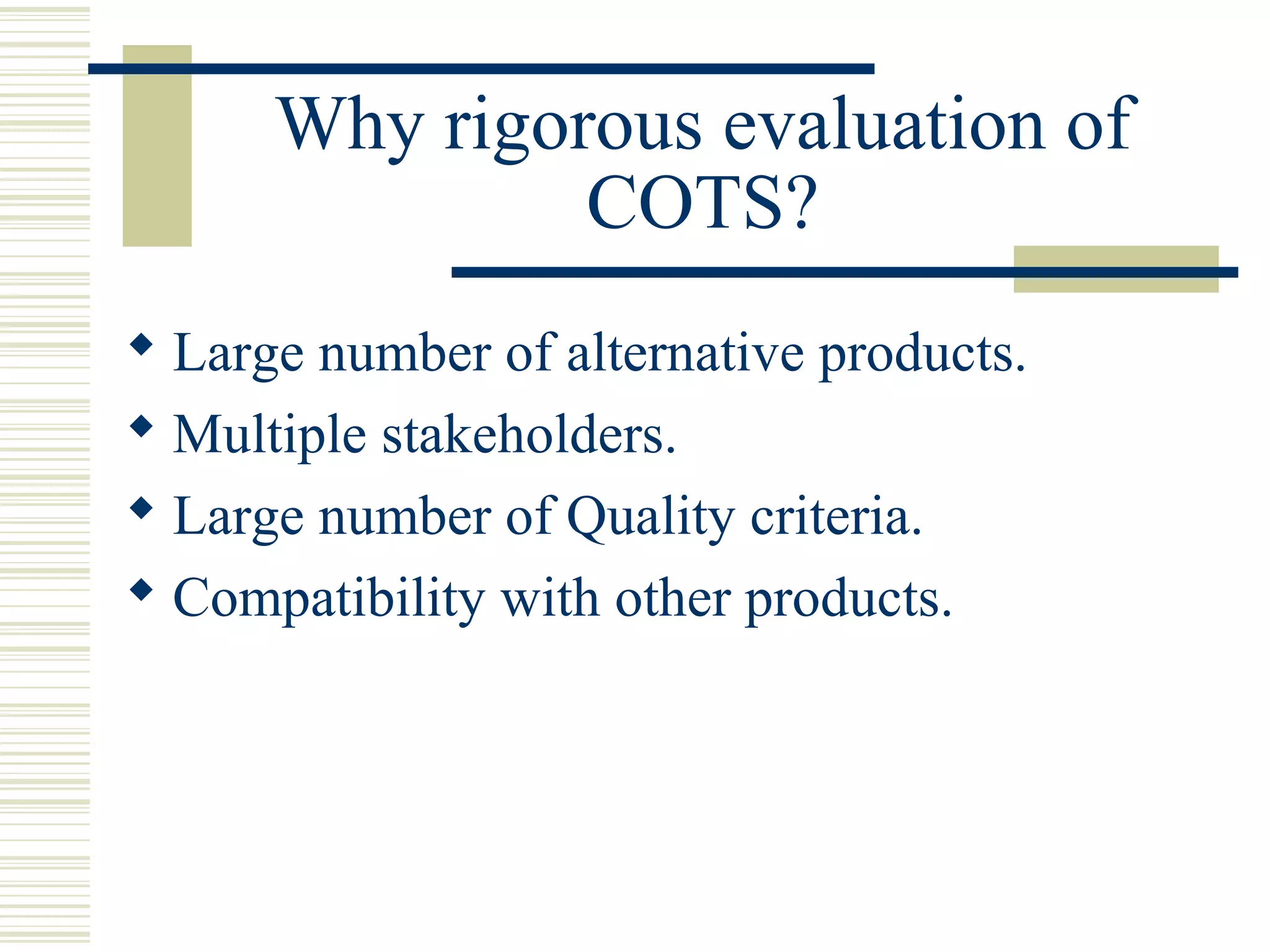 Why rigorous evaluation of
               COTS?
 Large number of alternative products.
 Multiple stakeholders.
 Large number of Quality criteria.
 Compatibility with other products.
 