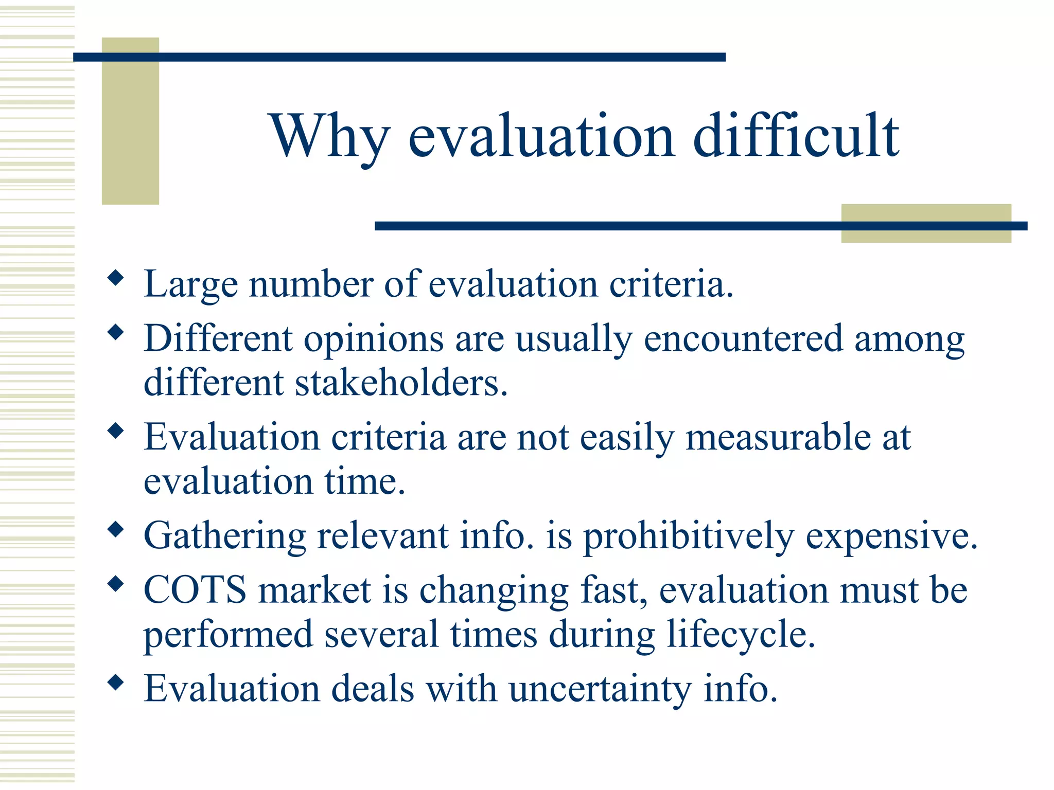 Why evaluation difficult

 Large number of evaluation criteria.
 Different opinions are usually encountered among
  different stakeholders.
 Evaluation criteria are not easily measurable at
  evaluation time.
 Gathering relevant info. is prohibitively expensive.
 COTS market is changing fast, evaluation must be
  performed several times during lifecycle.
 Evaluation deals with uncertainty info.
 