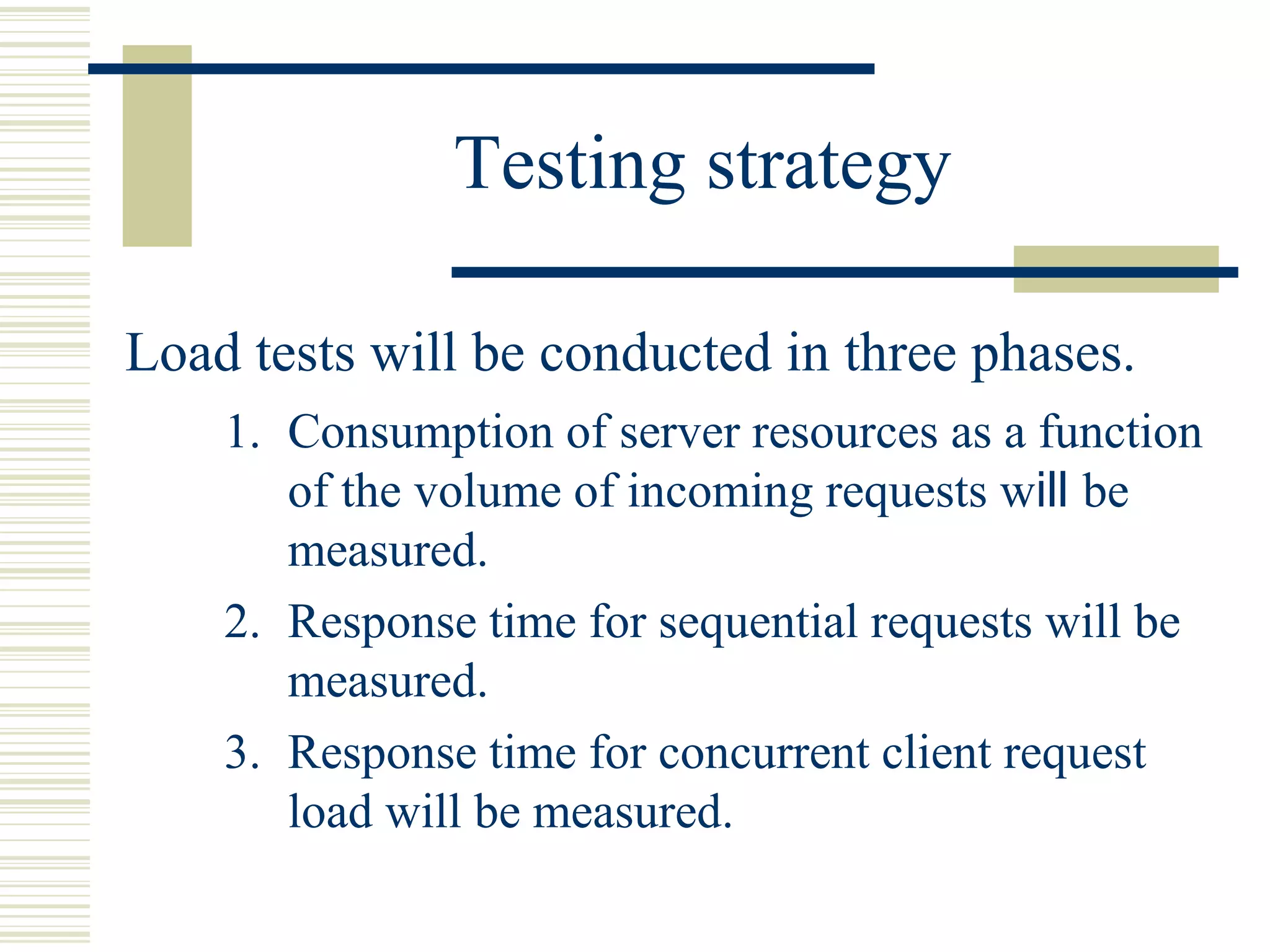 Testing strategy

Load tests will be conducted in three phases.
    1. Consumption of server resources as a function
       of the volume of incoming requests will be
       measured.
    2. Response time for sequential requests will be
       measured.
    3. Response time for concurrent client request
       load will be measured.
 