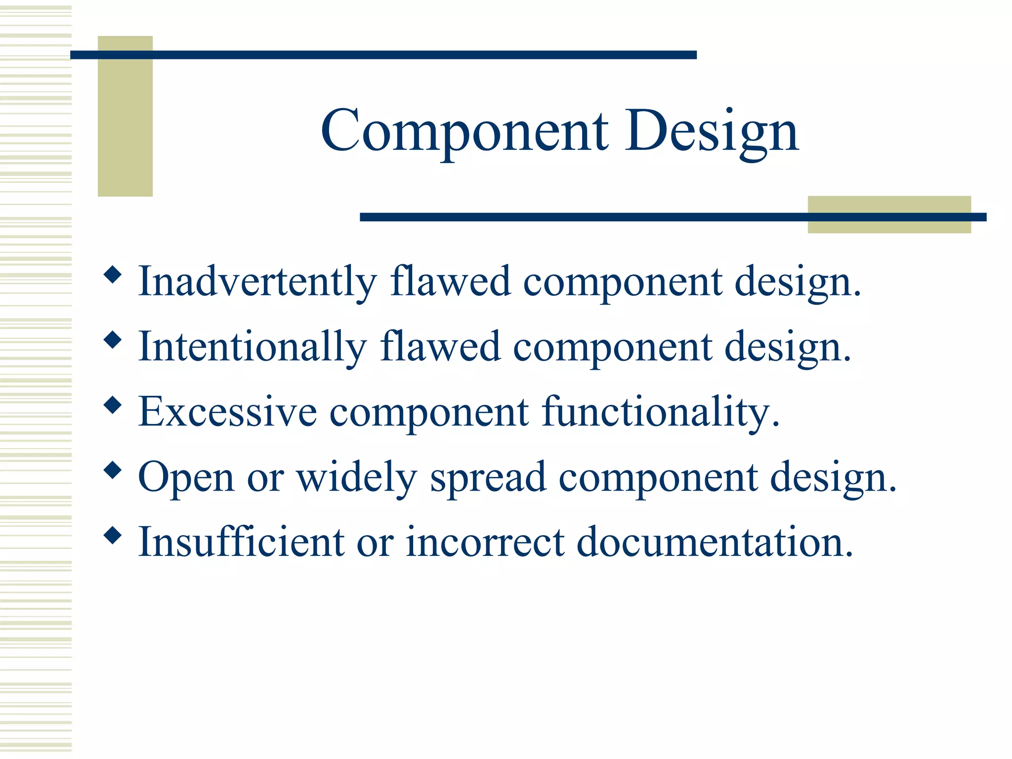 Component Design

 Inadvertently flawed component design.
 Intentionally flawed component design.
 Excessive component functionality.
 Open or widely spread component design.
 Insufficient or incorrect documentation.
 