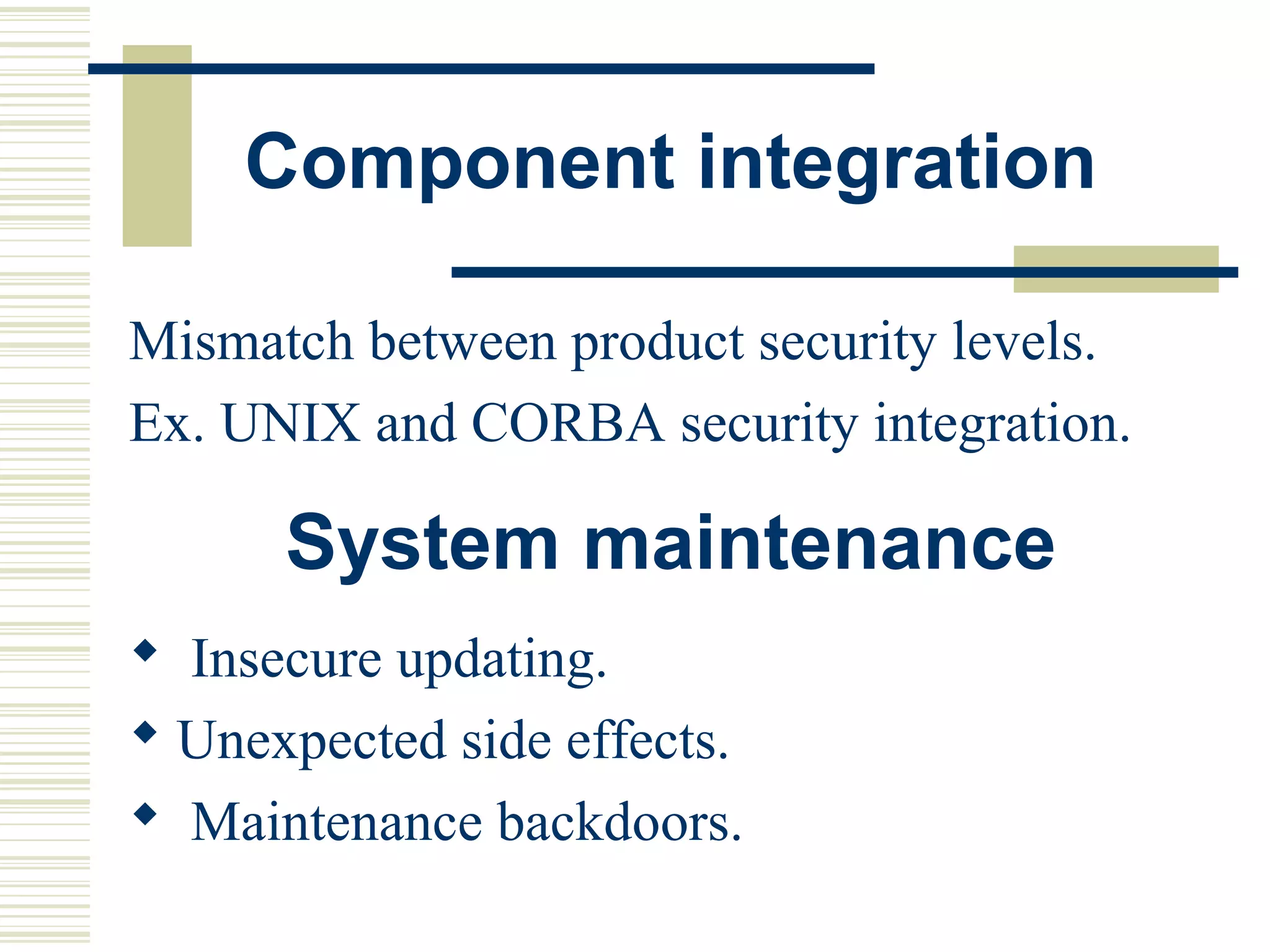 Component integration

Mismatch between product security levels.
Ex. UNIX and CORBA security integration.

      System maintenance
 Insecure updating.
 Unexpected side effects.
 Maintenance backdoors.
 