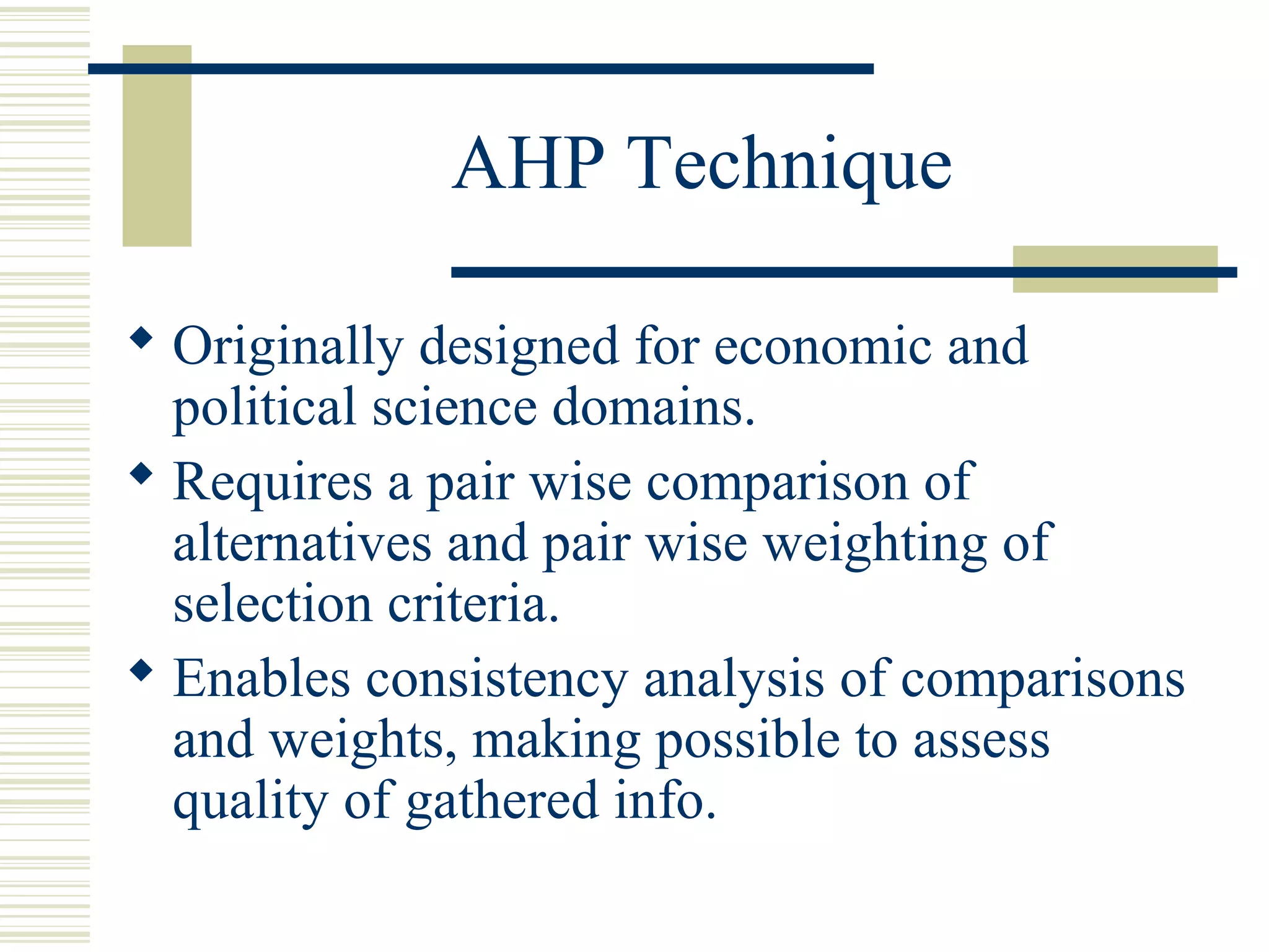 AHP Technique

 Originally designed for economic and
  political science domains.
 Requires a pair wise comparison of
  alternatives and pair wise weighting of
  selection criteria.
 Enables consistency analysis of comparisons
  and weights, making possible to assess
  quality of gathered info.
 
