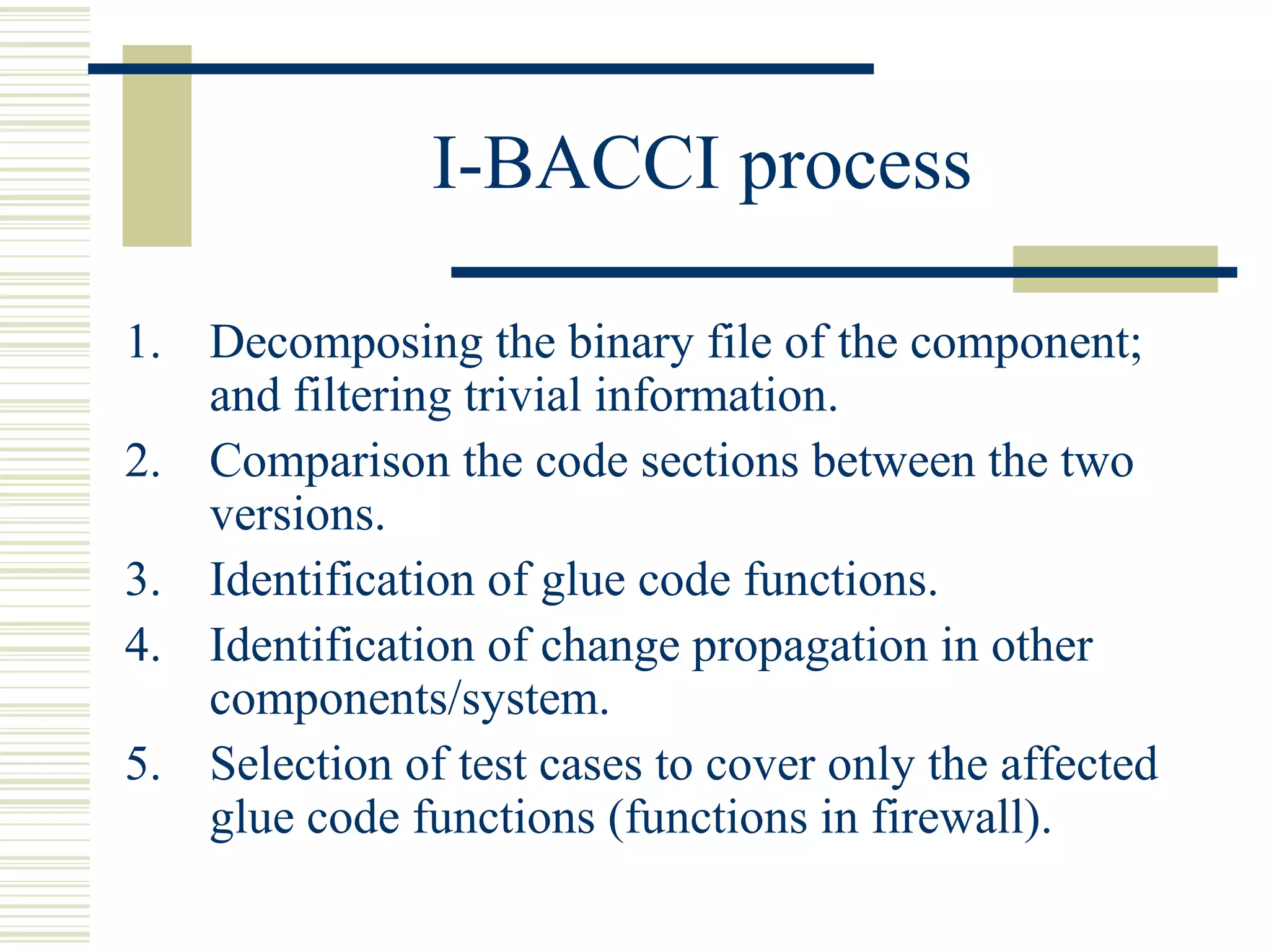 I-BACCI process

1. Decomposing the binary file of the component;
   and filtering trivial information.
2. Comparison the code sections between the two
   versions.
3. Identification of glue code functions.
4. Identification of change propagation in other
   components/system.
5. Selection of test cases to cover only the affected
   glue code functions (functions in firewall).
 