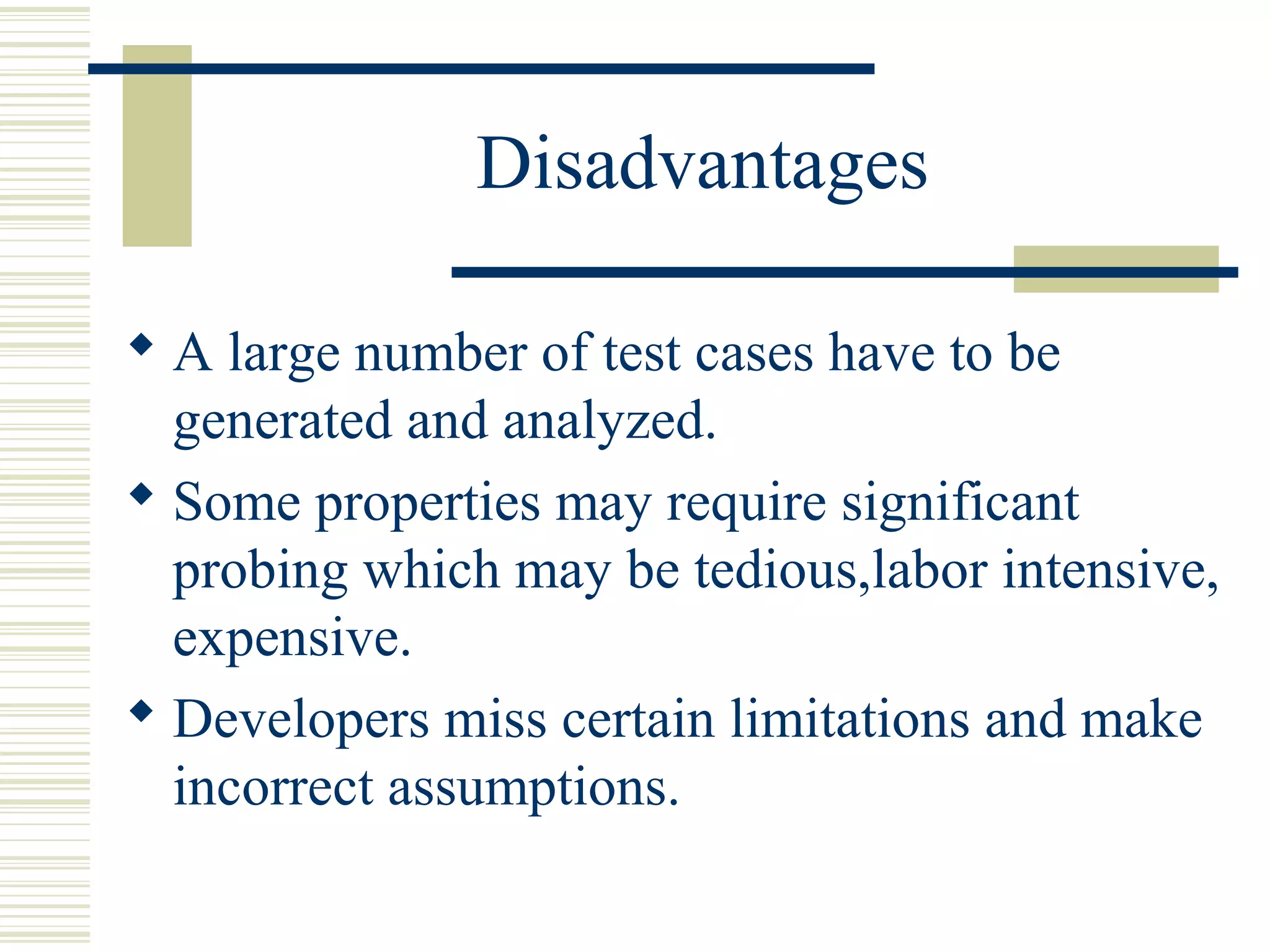 Disadvantages

 A large number of test cases have to be
  generated and analyzed.
 Some properties may require significant
  probing which may be tedious,labor intensive,
  expensive.
 Developers miss certain limitations and make
  incorrect assumptions.
 
