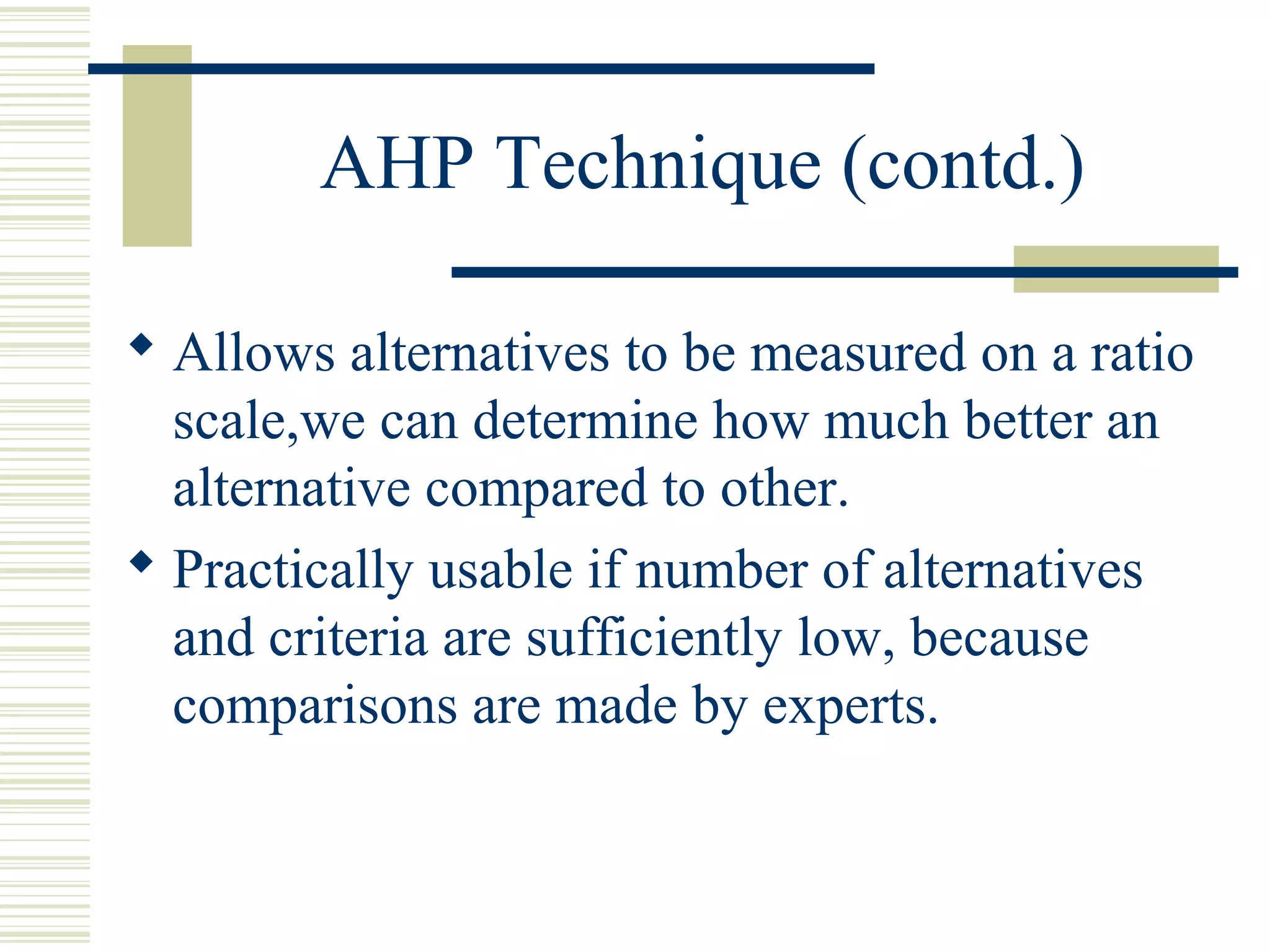 AHP Technique (contd.)

 Allows alternatives to be measured on a ratio
  scale,we can determine how much better an
  alternative compared to other.
 Practically usable if number of alternatives
  and criteria are sufficiently low, because
  comparisons are made by experts.
 