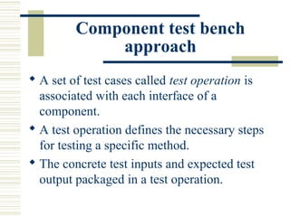 Component test bench
             approach
 A set of test cases called test operation is
  associated with each interface of a
  component.
 A test operation defines the necessary steps
  for testing a specific method.
 The concrete test inputs and expected test
  output packaged in a test operation.
 