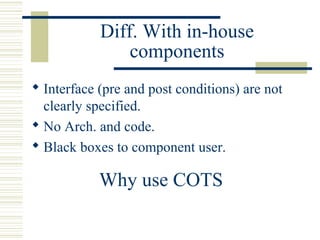 Diff. With in-house
                components
 Interface (pre and post conditions) are not
  clearly specified.
 No Arch. and code.
 Black boxes to component user.

            Why use COTS
 