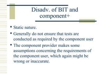 Disadv. of BIT and
              component+
 Static nature.
 Generally do not ensure that tests are
  conducted as required by the component user
 The component provider makes some
  assumptions concerning the requirements of
  the component user, which again might be
  wrong or inaccurate.
 