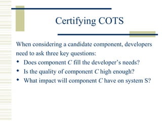 Certifying COTS

When considering a candidate component, developers
need to ask three key questions:
 Does component C fill the developer’s needs?
 Is the quality of component C high enough?
 What impact will component C have on system S?
 