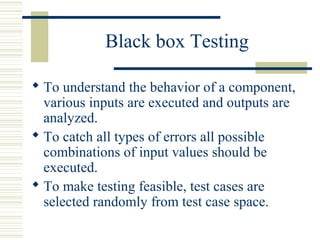 Black box Testing

 To understand the behavior of a component,
  various inputs are executed and outputs are
  analyzed.
 To catch all types of errors all possible
  combinations of input values should be
  executed.
 To make testing feasible, test cases are
  selected randomly from test case space.
 