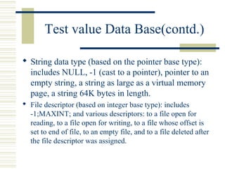Test value Data Base(contd.)

 String data type (based on the pointer base type):
  includes NULL, -1 (cast to a pointer), pointer to an
  empty string, a string as large as a virtual memory
  page, a string 64K bytes in length.
 File descriptor (based on integer base type): includes
  -1;MAXINT; and various descriptors: to a file open for
  reading, to a file open for writing, to a file whose offset is
  set to end of file, to an empty file, and to a file deleted after
  the file descriptor was assigned.
 