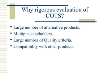 Why rigorous evaluation of
               COTS?
 Large number of alternative products.
 Multiple stakeholders.
 Large number of Quality criteria.
 Compatibility with other products.
 