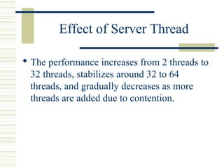 Effect of Server Thread

 The performance increases from 2 threads to
  32 threads, stabilizes around 32 to 64
  threads, and gradually decreases as more
  threads are added due to contention.
 