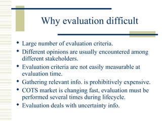Why evaluation difficult

 Large number of evaluation criteria.
 Different opinions are usually encountered among
  different stakeholders.
 Evaluation criteria are not easily measurable at
  evaluation time.
 Gathering relevant info. is prohibitively expensive.
 COTS market is changing fast, evaluation must be
  performed several times during lifecycle.
 Evaluation deals with uncertainty info.
 