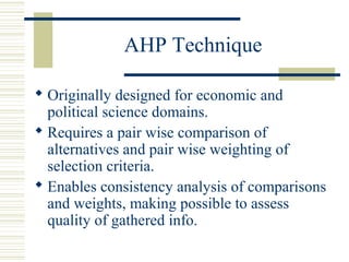 AHP Technique

 Originally designed for economic and
  political science domains.
 Requires a pair wise comparison of
  alternatives and pair wise weighting of
  selection criteria.
 Enables consistency analysis of comparisons
  and weights, making possible to assess
  quality of gathered info.
 