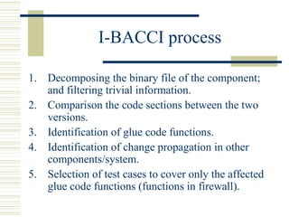 I-BACCI process

1. Decomposing the binary file of the component;
   and filtering trivial information.
2. Comparison the code sections between the two
   versions.
3. Identification of glue code functions.
4. Identification of change propagation in other
   components/system.
5. Selection of test cases to cover only the affected
   glue code functions (functions in firewall).
 