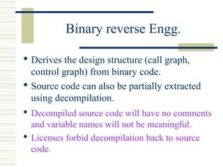 Binary reverse Engg.

 Derives the design structure (call graph,
  control graph) from binary code.
 Source code can also be partially extracted
  using decompilation.
 Decompiled source code will have no comments
  and variable names will not be meaningful.
 Licenses forbid decompilation back to source
  code.
 