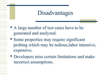 Disadvantages

 A large number of test cases have to be
  generated and analyzed.
 Some properties may require significant
  probing which may be tedious,labor intensive,
  expensive.
 Developers miss certain limitations and make
  incorrect assumptions.
 