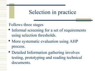 Selection in practice

Follows three stages
 Informal screening for a set of requirements
  using selection thresholds.
 More systematic evaluation using AHP
  process.
 Detailed Information gathering involves
  testing, prototyping and reading technical
  documents.
 