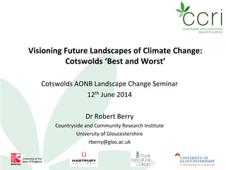 Visioning Future Landscapes of Climate Change:
Cotswolds ‘Best and Worst’
Cotswolds AONB Landscape Change Seminar
12th June 2014
Dr Robert Berry
Countryside and Community Research Institute
University of Gloucestershire
rberry@glos.ac.uk
 