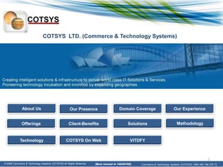 COTSYS LTD. (Commerce & Technology Systems)




              About Us                              Our Presence                     Domain Coverage                     Our Experience


             Offerings                             Client-Benefits                         Solutions                        Methodology


            Technology                           COTSYS On Web                               VITDFY



                                                                                                                                                   1
© 2008 Commerce & Technology Systems (COTSYS) All Rights Reserved.
© 2008 Commerce & Technology Systems (COTSYS) All Rights Reserved.   (Best viewed in 1024X768)   Commerce & Technology Systems (COTSYS). ABN 585 798 278 72
 