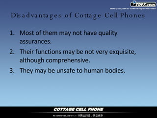 Disadvantages of Cottage Cell Phones Most of them may not have quality assurances. Their functions may be not very exquisite, although comprehensive. They may be unsafe to human bodies. 