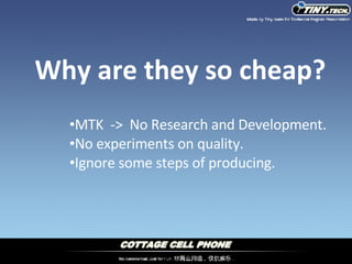 Why are they so cheap? MTK  ->  No Research and Development. No experiments on quality. Ignore some steps of producing. 