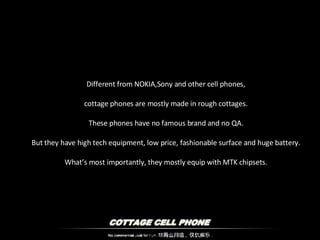 Different from NOKIA,Sony and other cell phones, cottage phones are mostly made in rough cottages. These phones have no famous brand and no QA. But they have high tech equipment, low price, fashionable surface and huge battery. What’s most importantly, they mostly equip with MTK chipsets. 