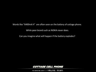 Words like “6400mA h”  are often seen on the battery of cottage phone.  While poor brand such as NOKIA never does. Can you imagine what will happen if the battery explodes?  