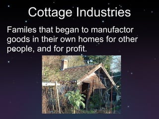 Cottage Industries Familes that began to manufactor goods in their own homes for other people, and for profit.
