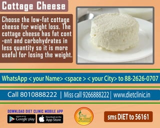 Choosethelow-fatcottage
cheeseforweightloss.The
cottagecheesehasfatcont
-entandcarbohydratesin
lessquantitysoitismore
usefulforlosingtheweight.
Call8010888222|Misscall9266888222|www.dietclinic.in
WhatsApp<yourName><space><yourCity>to88-2626-0707
smsDIETto56161
 