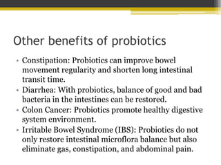 Other benefits of probiotics
• Constipation: Probiotics can improve bowel
movement regularity and shorten long intestinal
transit time.
• Diarrhea: With probiotics, balance of good and bad
bacteria in the intestines can be restored.
• Colon Cancer: Probiotics promote healthy digestive
system environment.
• Irritable Bowel Syndrome (IBS): Probiotics do not
only restore intestinal microflora balance but also
eliminate gas, constipation, and abdominal pain.
 