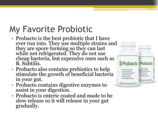My Favorite Probiotic
• Probacto is the best probiotic that I have
ever run into. They use multiple strains and
they are spore forming so they can last
while not refrigerated. They do not use
cheap bacteria, but expensive ones such as
B. Subtilis.
• Probacto also contains prebiotics to help
stimulate the growth of beneficial bacteria
in your gut.
• Probacto contains digestive enzymes to
assist in your digestion.
• Probacto is enteric coated and made to be
slow release so it will release in your gut
gradually.
 