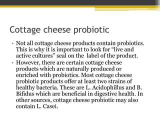 Cottage cheese probiotic
• Not all cottage cheese products contain probiotics.
This is why it is important to look for “live and
active cultures” seal on the label of the product.
• However, there are certain cottage cheese
products which are naturally produced or
enriched with probiotics. Most cottage cheese
probiotic products offer at least two strains of
healthy bacteria. These are L. Acidophillus and B.
Bifidus which are beneficial in digestive health. In
other sources, cottage cheese probiotic may also
contain L. Casei.
 