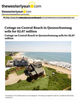 Cottage on Central Beach in Quonochontaug
sells for $2.07 million
Cottage on Central Beach in Quonochontaug sells for $2.07
million
The property at 101 Surfside Avenue is in the foreground. The closing was reported on April 28. | Lila Delman Real Estate
International
(http://www.thewesterlysun.com/home/)
 (http://www.thewesterlysun.com/home/)MENU (HTTP://MRJ­TSTDB1.MRJ.US2.DTI/CSP/MEDIAPOOL/SITES/RJ/HOME/INDEX.CSP)
 