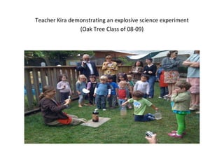 Teacher Kira demonstrating an explosive science experiment
(Oak Tree Class of 08-09)