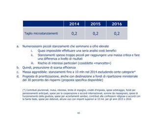 a. Numerosissimi piccoli stanziamenti che sommano a cifre elevate
i. Quasi impossibile effettuare una seria analisi costi benefici
ii. Stanziamenti spesso troppo piccoli per raggiungere una massa critica e fare
una differenza a livello di risultati
iii. Rischio di interessi particolari (cosiddette «mancette»)
b. Quindi, presunzione di scarsa efficienza
c. Massa aggredibile: stanziamenti fino a 10 mln nel 2014 escludendo certe categorie*
d. Proposta di prioritizzazione, anche con destinazione a fondi di ripartizione ministeriale
del 30 percento dei risparmi (proposta specifica disponibile)
(*) Contributi pluriennali, mutui, interessi, limite di impegno, crediti d'imposta, spese arbitraggio, fondi per
pensionamenti anticipati, spese per la cooperazione e accordi internazionali, somme da riassegnare, spese di
funzionamento della giustizia, spese per accertamenti sanitari, contributi alle confessioni religiose e accordi con
la Santa Sede, spese per detenuti, alcune voci con importi superiori ai 10 mil. per gli anni 2015 e 2016
2014 2015 2016
Taglio microstanziamenti 0,2 0,2 0,2
43
 