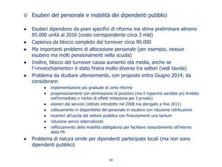 ◊ Esuberi del personale e mobilità dei dipendenti pubblici
● Esuberi dipendono da piani specifici di riforma ma stima preliminare almeno
85.000 unità al 2016 (costo corrispondente circa 3 mld)
● Capienza da blocco completo del turnover circa 90.000
● Ma importanti problemi di allocazione personale (per esempio, nessun
esubero ma molti pensionamenti nella scuola)
● Inoltre, blocco del turnover causa aumento età media, anche se
l’«invecchiamento» è stato finora molto diverso tra settori (vedi tavola)
● Problema da studiare ulteriormente, con proposte entro Giugno 2014; da
considerare:
● implementazione più graduale di certe riforme
● prepensionamenti con eliminazione di posizioni (ma il risparmio sarebbe più limitato
nell’immediato e rischio di effetti imitazione per il privato)
● esoneri dal servizio (istituto introdotto nel 2008 ma abrogato a fine 2011)
● collocamento in disponibilità del personale in esubero con riduzione retribuzione
● incentivi all’uscita dal settore pubblico con finanziamenti una tantum
● riduzione servizi esternalizzati
● rafforzamento della mobilità obbligatoria per facilitare riassorbimento all’interno
della PA
● Problema di natura simile per dipendenti partecipate locali (ma non sono
dipendenti pubblici)
64
 