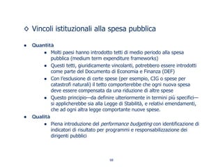 ◊ Vincoli istituzionali alla spesa pubblica
● Quantità
● Molti paesi hanno introdotto tetti di medio periodo alla spesa
pubblica (medium term expenditure frameworks)
● Questi tetti, giuridicamente vincolanti, potrebbero essere introdotti
come parte del Documento di Economia e Finanza (DEF)
● Con l’esclusione di certe spese (per esempio, CIG o spese per
catastrofi naturali) il tetto comporterebbe che ogni nuova spesa
deve essere compensata da una riduzione di altre spese
● Questo principio—da definire ulteriormente in termini più specifici—
si applicherebbe sia alla Legge di Stabilità, e relativi emendamenti,
che ad ogni altra legge comportante nuove spese.
● Qualità
● Piena introduzione del performance budgeting con identificazione di
indicatori di risultato per programmi e responsabilizzazione dei
dirigenti pubblici
68
 