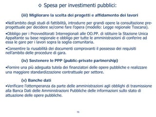 ◊ Spesa per investimenti pubblici:
(iii) Migliorare la scelta dei progetti e affidamento dei lavori
•Nell’ambito degli studi di fattibilità, introdurre per grandi opere la consultazione pre-
progettuale per decidere se/come fare l’opera (modello: Legge regionale Toscana).
•Obbligo per i Provveditorati Interregionali alle OO.PP. di istituire la Stazione Unica
Appaltante su base regionale e obbligo per tutte le amministrazioni di conferire ad
essa le gare per i lavori sopra la soglia comunitaria.
•Consentire la riusabilità dei documenti comprovanti il possesso dei requisiti
nell’ambito delle procedure di gara.
(iv) Sostenere le PPP (public-private partnership)
•Fornire una più adeguata tutela dei finanziatori delle opere pubbliche e realizzare
una maggiore standardizzazione contrattuale per settore.
(v) Banche dati
•Verificare l’ottemperanza da parte delle amministrazioni agli obblighi di trasmissione
alla Banca Dati delle Amministrazioni Pubbliche delle informazioni sullo stato di
attuazione delle opere pubbliche.
70
 