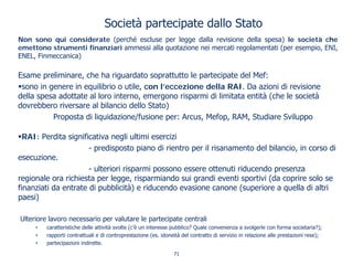 Società partecipate dallo Stato
Non sono qui considerate (perché escluse per legge dalla revisione della spesa) le società che
emettono strumenti finanziari ammessi alla quotazione nei mercati regolamentati (per esempio, ENI,
ENEL, Finmeccanica)
Esame preliminare, che ha riguardato soprattutto le partecipate del Mef:
sono in genere in equilibrio o utile, con l’eccezione della RAI. Da azioni di revisione
della spesa adottate al loro interno, emergono risparmi di limitata entità (che le società
dovrebbero riversare al bilancio dello Stato)
Proposta di liquidazione/fusione per: Arcus, Mefop, RAM, Studiare Sviluppo
RAI: Perdita significativa negli ultimi esercizi
- predisposto piano di rientro per il risanamento del bilancio, in corso di
esecuzione.
- ulteriori risparmi possono essere ottenuti riducendo presenza
regionale ora richiesta per legge, risparmiando sui grandi eventi sportivi (da coprire solo se
finanziati da entrate di pubblicità) e riducendo evasione canone (superiore a quella di altri
paesi)
Ulteriore lavoro necessario per valutare le partecipate centrali
• caratteristiche delle attività svolte (c’è un interesse pubblico? Quale convenienza a svolgerle con forma societaria?);
• rapporti contrattuali e di controprestazione (es. idoneità del contratto di servizio in relazione alle prestazioni rese);
• partecipazioni indirette.
71
 