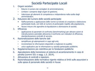 Società Partecipate Locali
1. Organi societari:
• Ridurre il numero dei consiglieri di amministrazione;
• Limitare i compensi degli organi di gestione;
• Valorizzare gli elementi di competenza e indipendenza nella scelta degli
amministratori.
2. Riduzione del numero delle società partecipate
• Rafforzamento e applicazione delle norme sul divieto di creazione e detenzione
partecipate locali, con tetti al numero di partecipate rispetto alla popolazione.
• Nuove misure che agevolino la liquidazione o dismissione di società.
3. Efficienza
• applicazione di parametri di confronto (benchmarking) per attivare azioni di
ristrutturazione aziendale attraverso il confronto con indicatori di efficienza;
standardizzazione contratti di servizio.
4. Razionalizzazione delle banche dati
• semplificare gli adempimenti in capo agli enti;
• incrementare le informazioni disponibili e migliorare la qualità;
• unico applicativo per le informazioni su società partecipate pubbliche.
5. Regolamentazione più restrittiva per le fondazioni pubbliche
6. Agevolazione della transizione al sistema di accantonamento in caso di
perdita (commi 551 e segg. L.S. 2014).
7. Attivazione di controlli e ispezioni.
8. Razionalizzazione della normativa vigente relativa ai limiti sulle assunzioni e
sulla spesa di personale delle società in house
72
 
