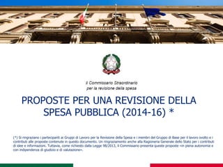 PROPOSTE PER UNA REVISIONE DELLA
SPESA PUBBLICA (2014-16) *
(*) Si ringraziano i partecipanti ai Gruppi di Lavoro per la Revisione della Spesa e i membri del Gruppo di Base per il lavoro svolto e i
contributi alle proposte contenute in questo documento. Un ringraziamento anche alla Ragioneria Generale dello Stato per i contributi
di idee e informazioni. Tuttavia, come richiesto dalla Legge 98/2013, il Commissario presenta queste proposte «in piena autonomia e
con indipendenza di giudizio e di valutazione».
 