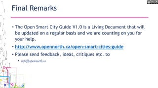 Final Remarks
• The Open Smart City Guide V1.0 is a Living Document that will
be updated on a regular basis and we are counting on you for
your help.
• http://www.opennorth.ca/open-smart-cities-guide
• Please send feedback, ideas, critiques etc. to
• info@opennorth.ca
 